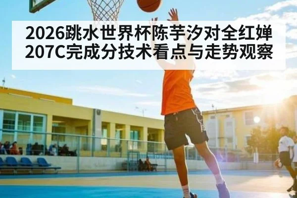 2026跳水世界杯陈芋汐对全红婵207C完成分技术看点与走势观察